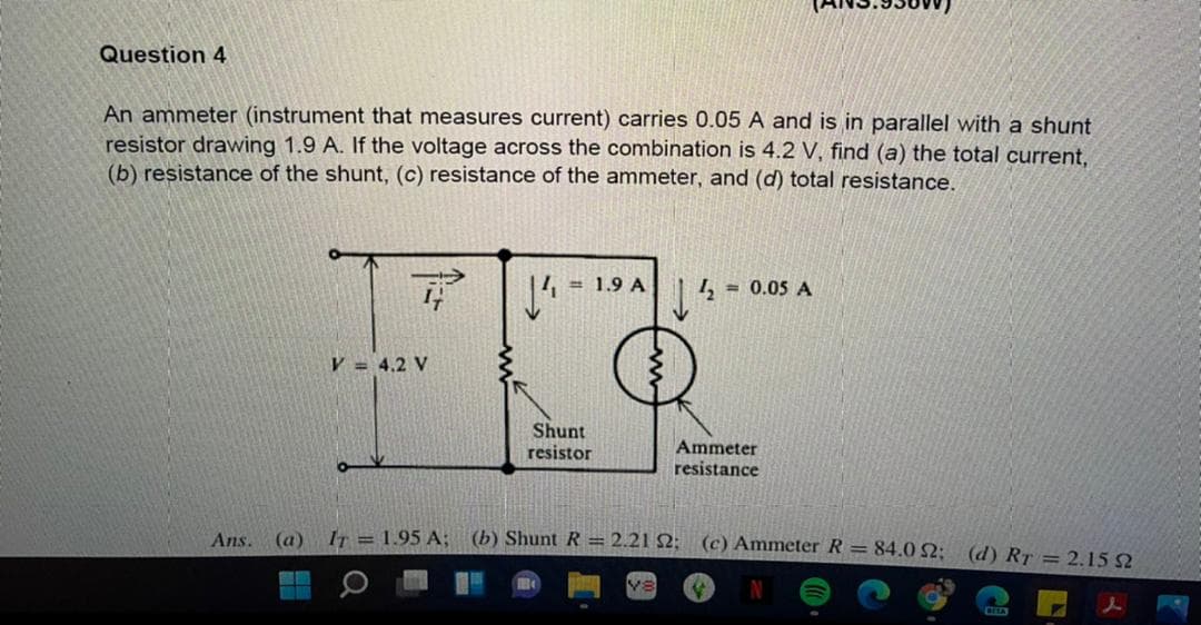 Question 4
An ammeter (instrument that measures current) carries 0.05 A and is in parallel with a shunt
resistor drawing 1.9 A. If the voltage across the combination is 4.2 V, find (a) the total current,
(b) resistance of the shunt, (c) resistance of the ammeter, and (d) total resistance.
= 1.9 A
|4 = 0.05 A
V = 4.2 V
Shunt
resistor
Ammeter
resistance
Ans.
(a) Ir = 1.95 A; (b) Shunt R = 2.21 2; (c) Ammeter R = 84.0 52: (d) RT = 2,15 2
