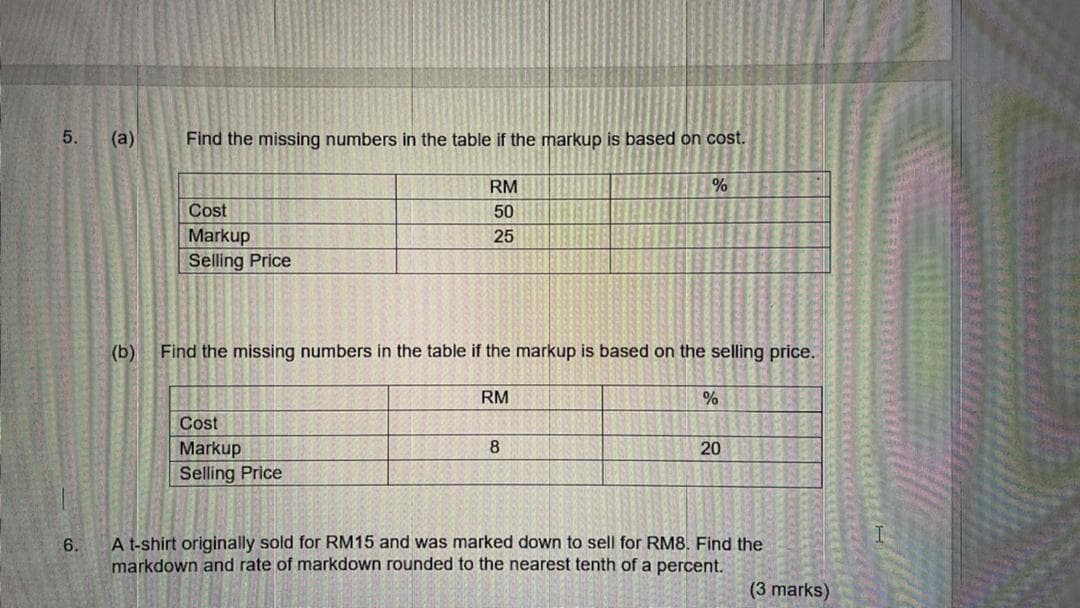 5.
(a)
Find the missing numbers in the table if the markup is based on cost.
RM
Cost
50
Markup
Selling Price
25
(b)
Find the missing numbers in the table if the markup is based on the selling price.
RM
Cost
Markup
8
20
Selling Price
6.
A t-shirt originally sold for RM15 and was marked down to sell for RM8. Find the
markdown and rate of markdown rounded to the nearest tenth of a percent.
(3 marks)
