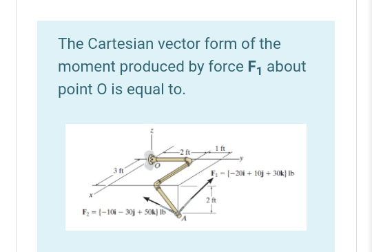 The Cartesian vector form of the
moment produced by force F, about
point O is equal to.
1ft
-2 ft-
3 ft
F = (-20i + 10j + 30k} lb
2 ft
F; = |-10i – 30j + 5Ok] Ib
