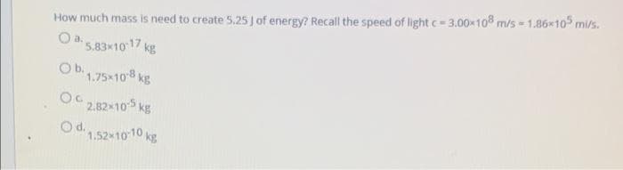 How much mass is need to create 5.25 J of energy? Recall the speed of light c-3.00-108 m/s = 1.86x105 mi/s.
a.
5.83x1017 kg
Obi1.75x108 kg
2.82 105 kg
Od.
1.52x10 10 kg
