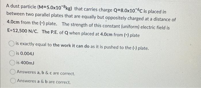 A dust particle (M=5.0x108kg) that carries charge Q=8.0x10.6℃ is placed in
between two parallel plates that are equally but oppositely charged at a distance of
4.0cm from the (-) plate. The strength of this constant (uniform) electric field is
E=12,500 N/C. The P.E. of Q when placed at 4.0cm from (-) plate
is exactly equal to the work it can do as it is pushed to the (-) plate.
is 0.004J
is 400mJ
Answeres a, b & c are correct.
Answeres a & b are correct.