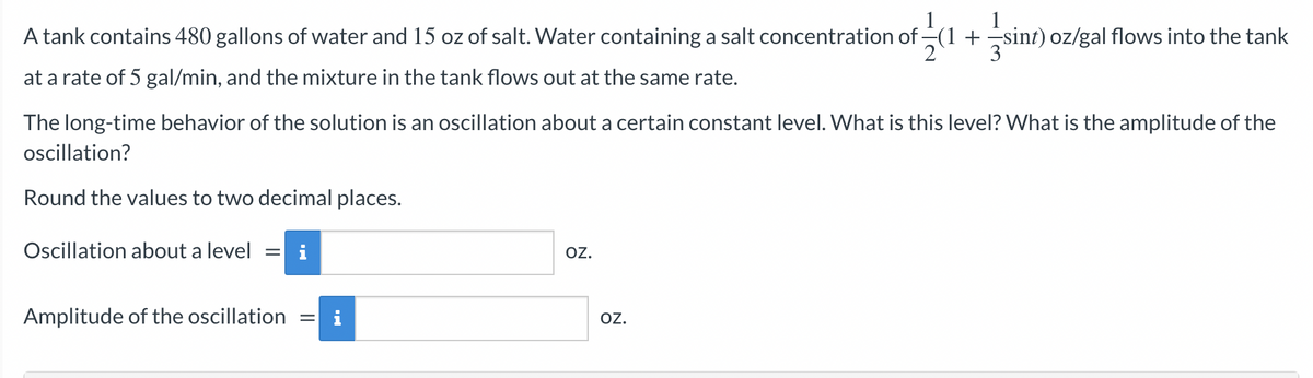1
A tank contains 480 gallons of water and 15 oz of salt. Water containing a salt concentration of (1 + sint) oz/gal flows into the tank
2
at a rate of 5 gal/min, and the mixture in the tank flows out at the same rate.
The long-time behavior of the solution is an oscillation about a certain constant level. What is this level? What is the amplitude of the
oscillation?
Round the values to two decimal places.
Oscillation about a level = i
Amplitude of the oscillation
=
OZ.
OZ.
