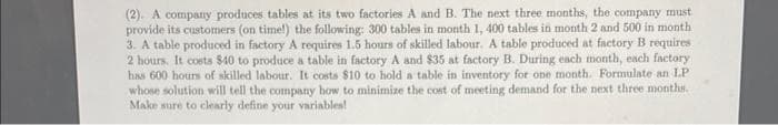 (2). A company produces tables at its two factories A and B. The next three months, the company must
provide its customers (on time!) the following: 300 tables in month 1, 400 tables in month 2 and 500 in month
3. A table produced in factory A requires 1.5 hours of skilled labour. A table produced at factory B requires
2 hours. It costs $40 to produce a table in factory A and $35 at factory B. During each month, each factory
has 600 hours of skilled labour. It costs $10 to hold a table in inventory for one month. Formulate an LP
whose solution will tell the company how to minimize the cost of meeting demand for the next three months.
Make sure to clearly define your variables!