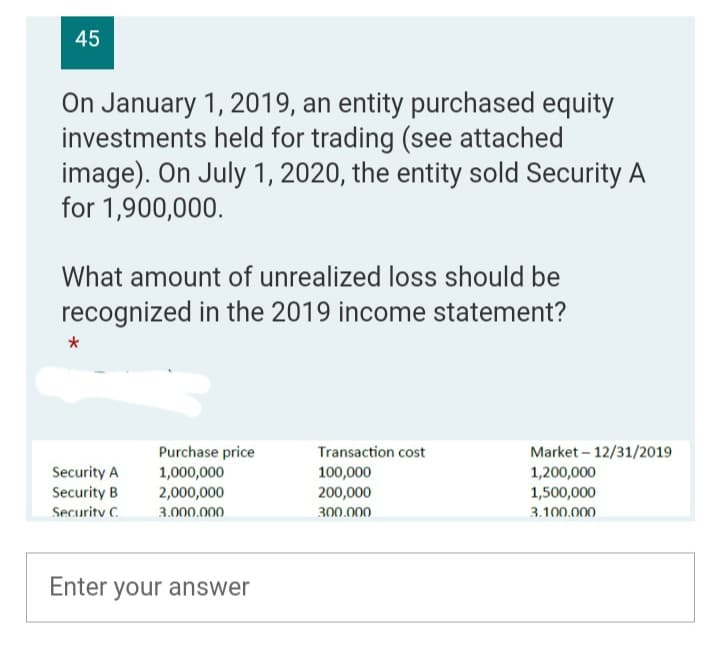 45
On January 1, 2019, an entity purchased equity
investments held for trading (see attached
image). On July 1, 2020, the entity sold Security A
for 1,900,000.
What amount of unrealized loss should be
recognized in the 2019 income statement?
*
Transaction cost
Purchase price
1,000,000
Security A
100,000
Security B
2,000,000
200,000
Security C
3.000.000
300.000
Enter your answer
Market - 12/31/2019
1,200,000
1,500,000
3.100.000