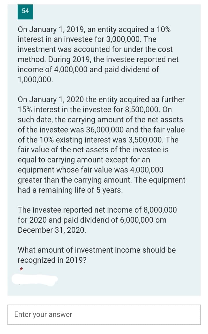 D
54
On January 1, 2019, an entity acquired a 10%
interest in an investee for 3,000,000. The
investment was accounted for under the cost
method. During 2019, the investee reported net
income of 4,000,000 and paid dividend of
1,000,000.
On January 1, 2020 the entity acquired aa further
15% interest in the investee for 8,500,000. On
such date, the carrying amount of the net assets
of the investee was 36,000,000 and the fair value
of the 10% existing interest was 3,500,000. The
fair value of the net assets of the investee is
equal to carrying amount except for an
equipment whose fair value was 4,000,000
greater than the carrying amount. The equipment
had a remaining life of 5 years.
The investee reported net income of 8,000,000
for 2020 and paid dividend of 6,000,000 om
December 31, 2020.
What amount of investment income should be
recognized in 2019?
*
Enter
your answer