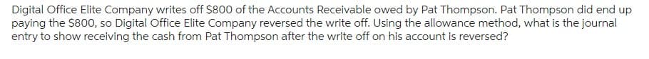 Digital Office Elite Company writes off $800 of the Accounts Receivable owed by Pat Thompson. Pat Thompson did end up
paying the $800, so Digital Office Elite Company reversed the write off. Using the allowance method, what is the journal
entry to show receiving the cash from Pat Thompson after the write off on his account is reversed?