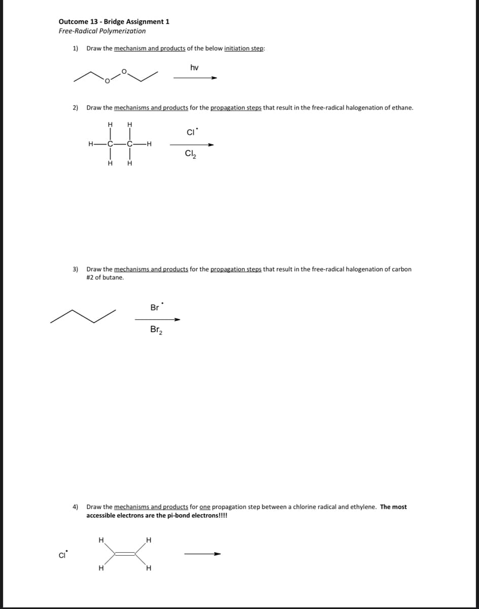 Outcome 13 - Bridge Assignment 1
Free-Radical Polymerization
1)
Draw the mechanism and products of the below initiation step:
hv
2)
Draw the mechanisms and products for the propagation steps that result in the free-radical halogenation of ethane.
H -C
C.
Cl,
3) Draw the mechanisms and products for the propagation steps that result in the free-radical halogenation of carbon
#2 of butane.
Br
Br,
Draw the mechanisms and products for one propagation step between a chlorine radical and ethylene. The most
4)
accessible electrons are the pi-bond electrons!!!!
H
ci
H.
