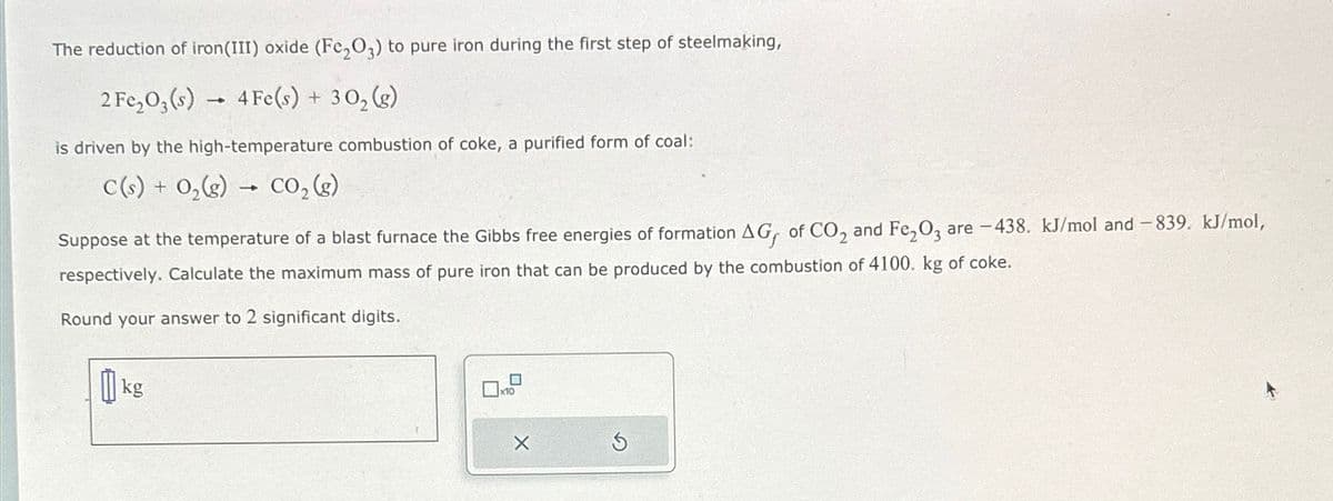 The reduction of iron(III) oxide (Fe,O3) to pure iron during the first step of steelmaking,
2 Fe2O3(s) 4Fe(s) + 302(g)
is driven by the high-temperature combustion of coke, a purified form of coal:
C(s) + O2(g) → CO₂ (g)
Suppose at the temperature of a blast furnace the Gibbs free energies of formation AG, of CO2 and Fe2O3 are -438. kJ/mol and -839. kJ/mol,
respectively. Calculate the maximum mass of pure iron that can be produced by the combustion of 4100. kg of coke.
Round your answer to 2 significant digits.
kg
x10
X