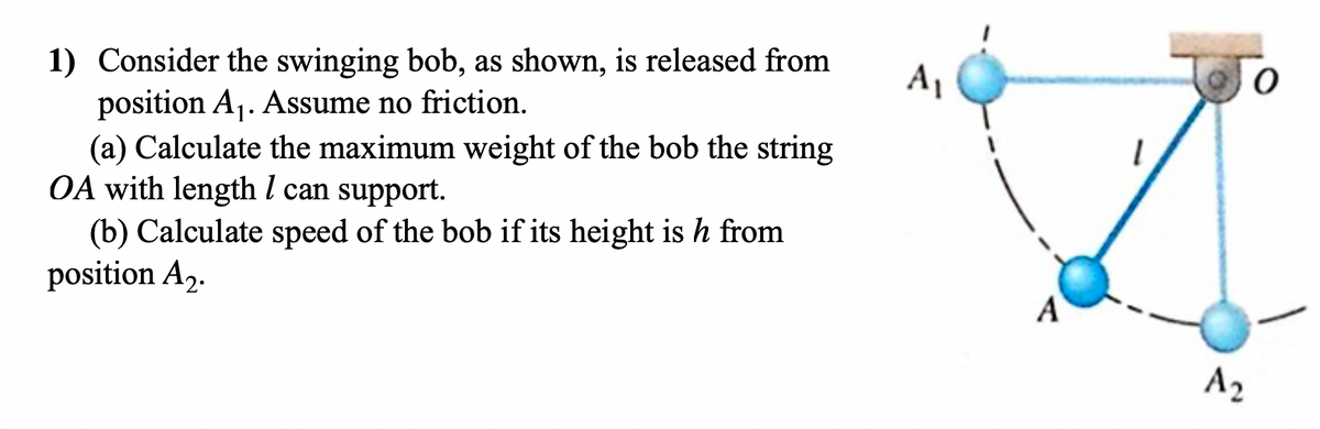 1) Consider the swinging bob, as shown, is released from
position A₁. Assume no friction.
(a) Calculate the maximum weight of the bob the string
OA with length / can support.
(b) Calculate speed of the bob if its height is h from
position A₂.
A₁
A
A₂