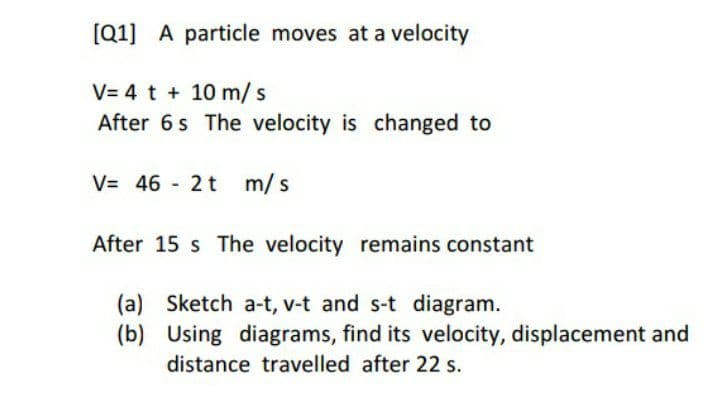 [Q1] A particle moves at a velocity
V= 4 t + 10 m/ s
After 6s The velocity is changed to
V= 46 2 t m/s
After 15 s The velocity remains constant
(a) Sketch a-t, v-t and s-t diagram.
(b) Using diagrams, find its velocity, displacement and
distance travelled after 22 s.
