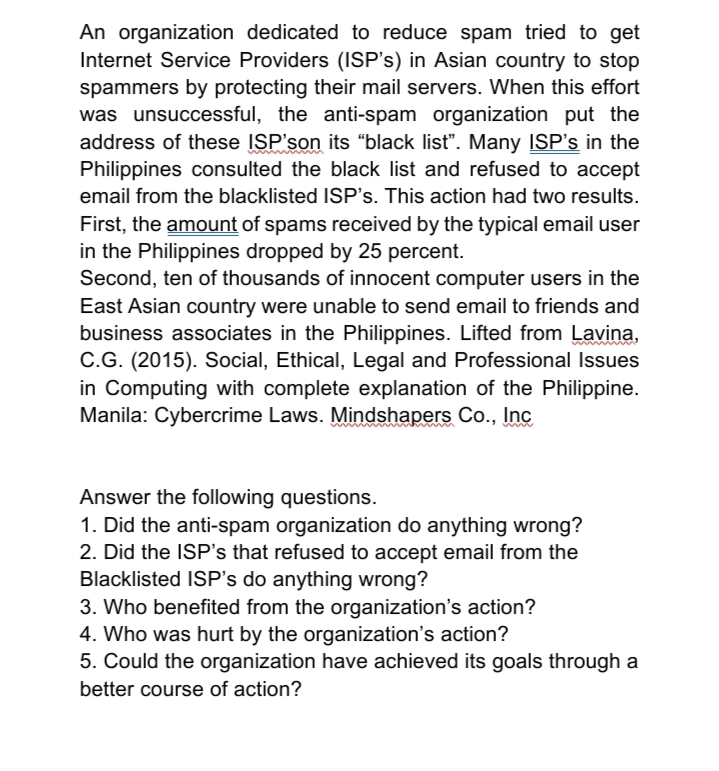 An organization dedicated to reduce spam tried to get
Internet Service Providers (ISP's) in Asian country to stop
spammers by protecting their mail servers. When this effort
was unsuccessful, the anti-spam organization put the
address of these ISP'son its “black list". Many ISP's in the
Philippines consulted the black list and refused to accept
email from the blacklisted ISP's. This action had two results.
First, the amount of spams received by the typical email user
in the Philippines dropped by 25 percent.
Second, ten of thousands of innocent computer users in the
East Asian country were unable to send email to friends and
business associates in the Philippines. Lifted from Lavina,
C.G. (2015). Social, Ethical, Legal and Professional Issues
in Computing with complete explanation of the Philippine.
Manila: Cybercrime Laws. Mindshapers Co., Inc
Answer the following questions.
1. Did the anti-spam organization do anything wrong?
2. Did the ISP's that refused to accept email from the
Blacklisted ISP's do anything wrong?
3. Who benefited from the organization's action?
4. Who was hurt by the organization's action?
5. Could the organization have achieved its goals through a
better course of action?
