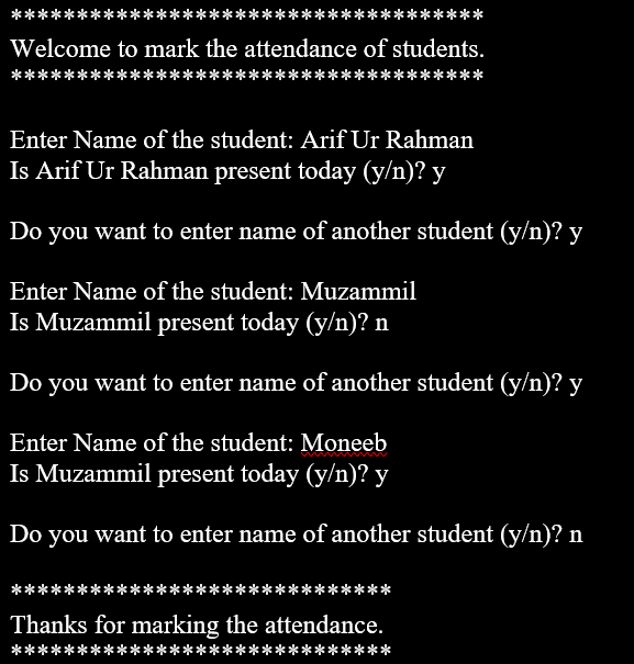*****
Welcome to mark the attendance of students.
Enter Name of the student: Arif Ur Rahman
Is Arif Ur Rahman present today (y/n)? y
Do you want to enter name of another student (y/n)? y
Enter Name of the student: Muzammil
Is Muzammil present today (y/n)? n
Do you want to enter name of another student (y/n)? y
Enter Name of the student: Moneeb
Is Muzammil present today (y/n)? y
Do you want to enter name of another student (y/n)? n
****
Thanks for marking the attendance.
**
