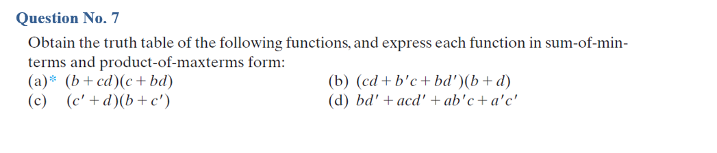 Question No. 7
Obtain the truth table of the following functions, and express each function in sum-of-min-
terms and product-of-maxterms form:
(a)* (b+cd)(c +bd)
(c) (c' +d)(b+ c')
(b) (cd + b'c+ bd')(b+d)
(d) bd' + acd' + ab'c+ a'c'
