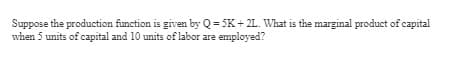 Suppose the production function is given by Q = 5K+2L. What is the marginal product of capital
when 5 units of capital and 10 units of labor are employed?
