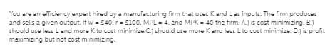 You are an efficiency expert hired by a manufacturing firm that uses Kand Las inputs. The firm produces
and sells a given output. If w = $40, r= $100, MPL = 4, and MPK = 40 the firm: A.J is cost minimizing. B.)
should use less Land more K to cost minimize.C.) should use more Kand less Lto cost minimize. D.j is profit
maximizing but not cost minimizing.
