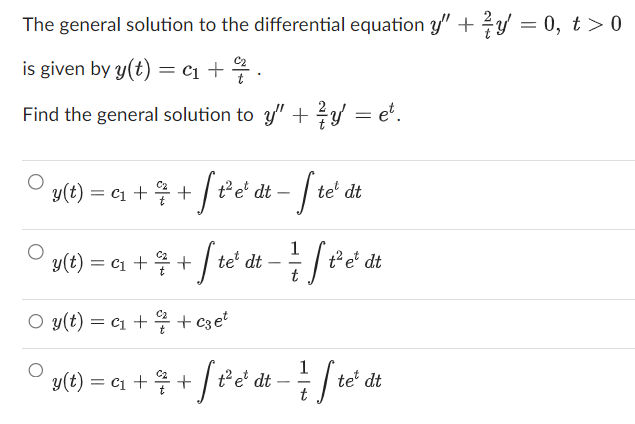 The general solution to the differential equation y" + y = 0, t > 0
is given by y(t) = C₁ + 7/7.
Find the general solution to y" + y = e.
• y(t) = a₁ + ² + [f²¹e¹ dt = [t
y(t)
= c₁ + ²% + f te ² dt − ²1 [ ² e
t
O y(t) = C₁ +/+czet
te dt
y(t) = C₁ +
t² et dt
1
¹ + ² + √ [ ²³ e²¹ d t = ² / ſ t
dt
te dt
²