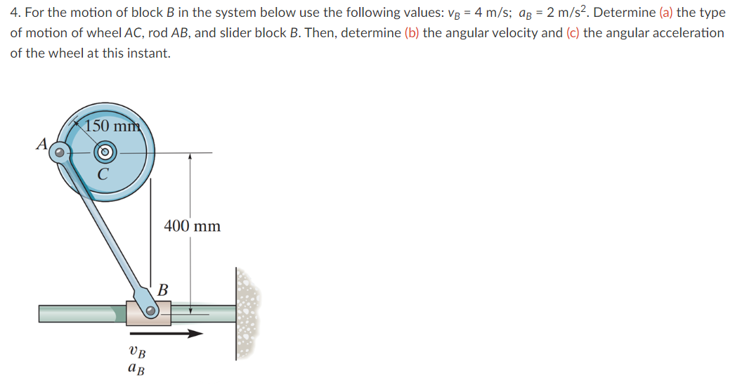 4.
For the motion of block B in the system below use the following values: VB = 4 m/s; ag = 2 m/s². Determine (a) the type
of motion of wheel AC, rod AB, and slider block B. Then, determine (b) the angular velocity and (c) the angular acceleration
of the wheel at this instant.
150 mm
VB
ав
400 mm
B