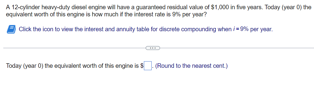 A 12-cylinder heavy-duty diesel engine will have a guaranteed residual value of $1,000 in five years. Today (year 0) the
equivalent worth of this engine is how much if the interest rate is 9% per year?
Click the icon to view the interest and annuity table for discrete compounding when i = 9% per year.
Today (year 0) the equivalent worth of this engine is $
(Round to the nearest cent.)