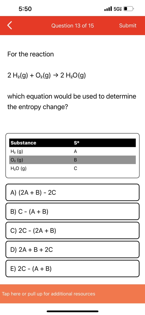 5:50
For the reaction
Question 13 of 15
2 H₂(g) + O₂(g) → 2 H₂O(g)
Substance
H₂ (g)
O₂ (g)
H₂O (g)
which equation would be used to determine
the entropy change?
A) (2A + B) - 2C
B) C- (A + B)
C) 2C - (2A + B)
D) 2A + B + 2C
E) 2C - (A + B)
Sº
A
B
C
..5G
Tap here or pull up for additional resources
Submit