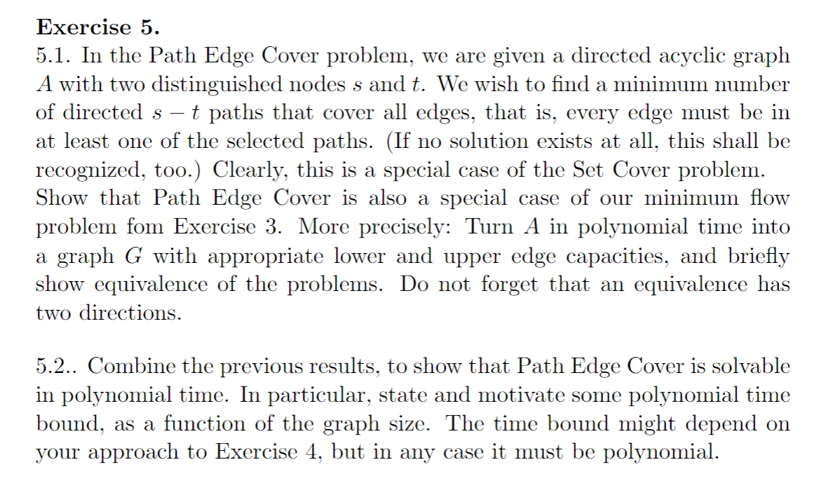 Exercise 5.
5.1. In the Path Edge Cover problem, we are given a directed acyclic graph
A with two distinguished nodes s and t. We wish to find a minimum number
of directed s- - t paths that cover all edges, that is, every edge must be in
at least one of the selected paths. (If no solution exists at all, this shall be
recognized, too.) Clearly, this is a special case of the Set Cover problem.
Show that Path Edge Cover is also a special case of our minimum flow
problem fom Exercise 3. More precisely: Turn A in polynomial time into
a graph G with appropriate lower and upper edge capacities, and briefly
show equivalence of the problems. Do not forget that an equivalence has
two directions.
5.2.. Combine the previous results, to show that Path Edge Cover is solvable
in polynomial time. In particular, state and motivate some polynomial time
bound, as a function of the graph size. The time bound might depend on
your approach to Exercise 4, but in any case it must be polynomial.