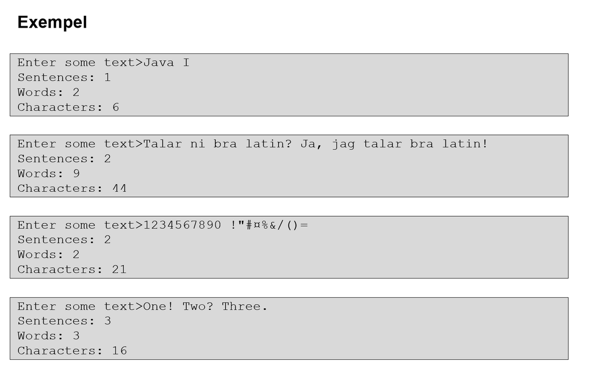 Exempel
Enter sS ome
text>Java I
Sentences: 1
Words: 2
Characters: 6
Enter some text>Talar ni bra latin? Ja, jag talar bra latin!
Sentences: 2
Words: 9
Characters:
11
Enter some text>1234567890 !"#¤%&/ ()=
Sentences: 2
Words: 2
Characters: 21
Enter some text>One! Two? Three.
Sentences: 3
Words: 3
Characters: 16
