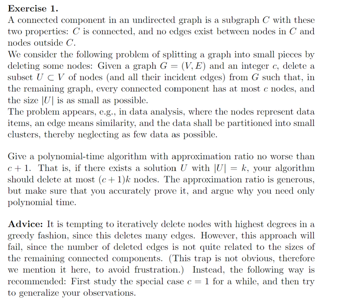 Exercise 1.
A connected component in an undirected graph is a subgraph C with these
two properties: C is connected, and no edges exist between nodes in C and
nodes outside C.
=
We consider the following problem of splitting a graph into small pieces by
deleting some nodes: Given a graph G (V, E) and an integer c, delete a
subset UCV of nodes (and all their incident edges) from G such that, in
the remaining graph, every connected component has at most c nodes, and
the size U is as small as possible.
The problem appears, e.g., in data analysis, where the nodes represent data
items, an edge means similarity, and the data shall be partitioned into small
clusters, thereby neglecting as few data as possible.
Give a polynomial-time algorithm with approximation ratio no worse than
c+1. That is, if there exists a solution U with |U] = k, your algorithm
should delete at most (c + 1)k nodes. The approximation ratio is generous,
but make sure that you accurately prove it, and argue why you need only
polynomial time.
Advice: It is tempting to iteratively delete nodes with highest degrees in a
greedy fashion, since this deletes many edges. However, this approach will
fail, since the number of deleted edges is not quite related to the sizes of
the remaining connected components. (This trap is not obvious, therefore
we mention it here, to avoid frustration.) Instead, the following way is
recommended: First study the special case c = 1 for a while, and then try
to generalize your observations.