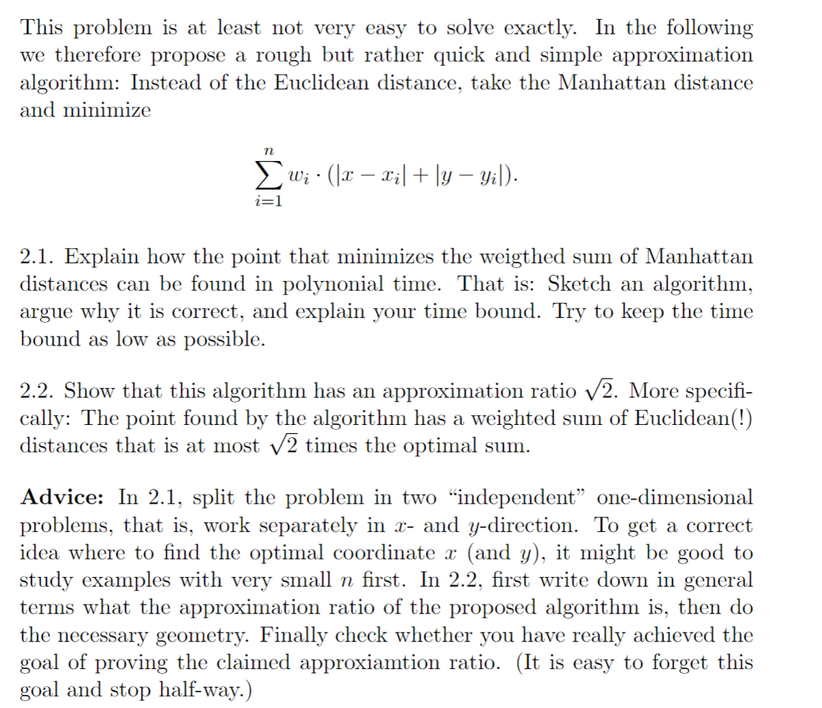 This problem is at least not very easy to solve exactly. In the following
we therefore propose a rough but rather quick and simple approximation
algorithm: Instead of the Euclidean distance, take the Manhattan distance
and minimize
n
Σwi · (|x − xi| + |y − Yi|).
i=1
2.1. Explain how the point that minimizes the weigthed sum of Manhattan
distances can be found in polynonial time. That is: Sketch an algorithm,
argue why it is correct, and explain your time bound. Try to keep the time
bound as low as possible.
2.2. Show that this algorithm has an approximation ratio √√2. More specifi-
cally: The point found by the algorithm has a weighted sum of Euclidean(!)
distances that is at most √2 times the optimal sum.
Advice: In 2.1, split the problem in two “independent” one-dimensional
problems, that is, work separately in x- and y-direction. To get a correct
idea where to find the optimal coordinate x (and y), it might be good to
study examples with very small n first. In 2.2, first write down in general
terms what the approximation ratio of the proposed algorithm is, then do
the necessary geometry. Finally check whether you have really achieved the
goal of proving the claimed approxiamtion ratio. (It is easy to forget this
goal and stop half-way.)