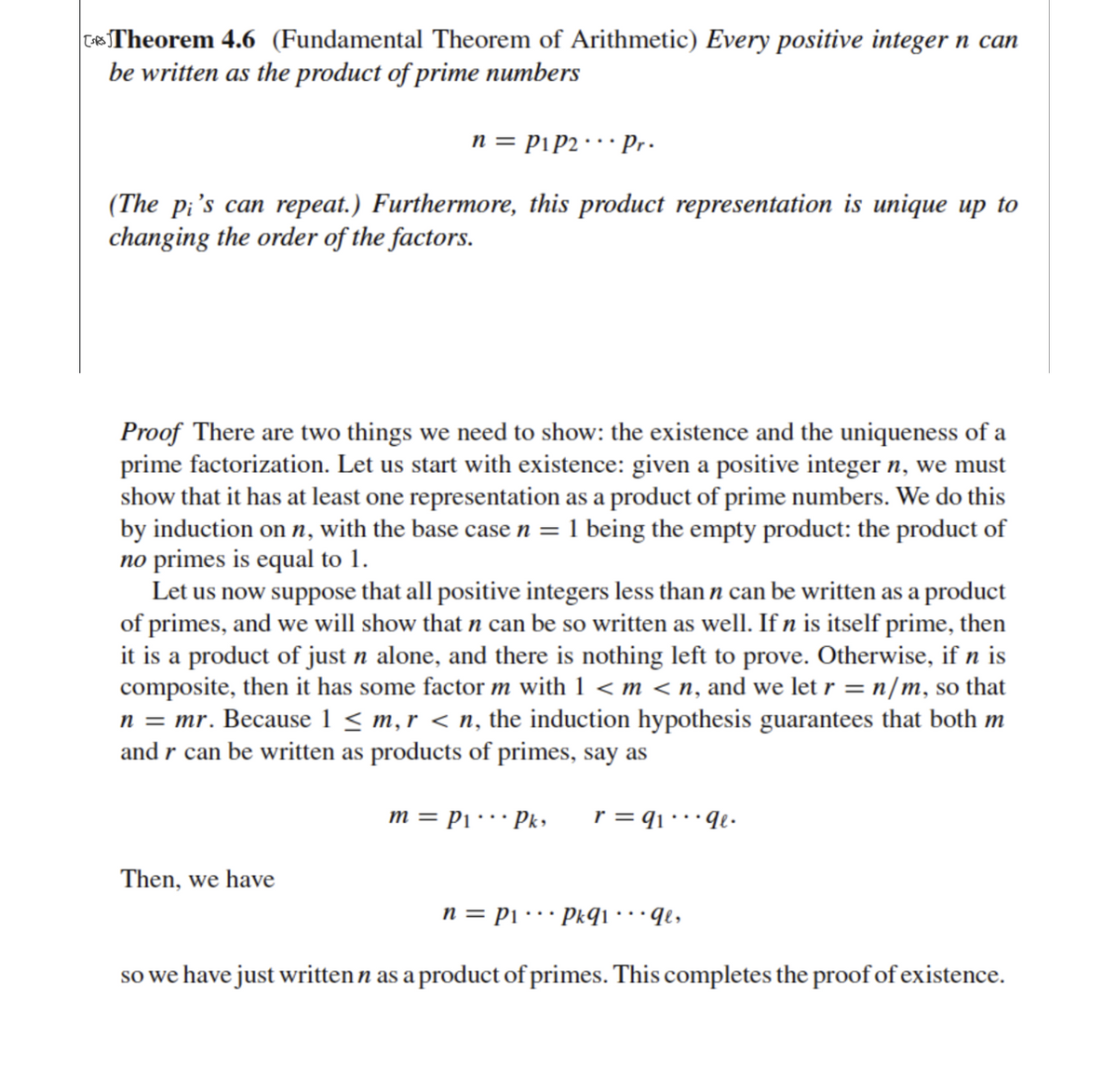 CTheorem 4.6 (Fundamental Theorem of Arithmetic) Every positive integer n can
be written as the product of prime numbers
n = Pip2· · Pr.
(The pi's can repeat.) Furthermore, this product representation is unique up to
changing the order of the factors.
Proof There are two things we need to show: the existence and the uniqueness of a
prime factorization. Let us start with existence: given a positive integer n, we must
show that it has at least one representation as a product of prime numbers. We do this
by induction on n, with the base case n =1 being the empty product: the product of
no primes is equal to 1.
Let us now suppose that all positive integers less than n can be written as a product
of primes, and we will show that n can be so written as well. If n is itself prime, then
it is a product of just n alone, and there is nothing left to prove. Otherwise, if n is
composite, then it has some factor m with 1 < m < n, and we let r = n/m, so that
n = mr. Because 1 < m, r < n, the induction hypothesis guarantees that both m
and r can be written as products of primes, say as
m = P1· Pk»
r = q1· · · qe•
Then, we have
n = Pi ·…· Pkqi• • • ¶e,
so we have just written n as a product of primes. This completes the proof of existence.
