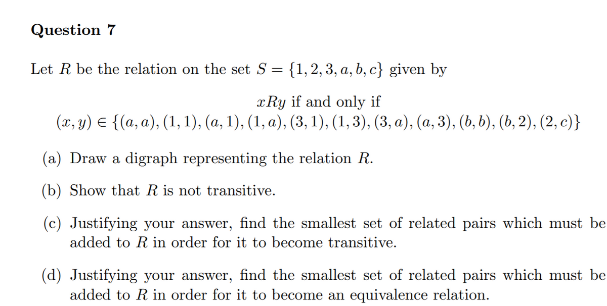 Question 7
Let R be the relation on the set S = {1,2,3, a, b, c} given by
x Ry if and only if
(г, у) € {(а, а), (1,1), (а, 1), (1, а), (3, 1), (1,3), (3, а), (а, 3), (ь, b), (ь, 2), (2, с)}
6.
(a) Draw a digraph representing the relation R.
(b) Show that R is not transitive.
(c) Justifying your answer, find the smallest set of related pairs which must be
added to Rin order for it to become transitive.
(d) Justifying your answer, find the smallest set of related pairs which must be
added to R in order for it to become an equivalence relation.

