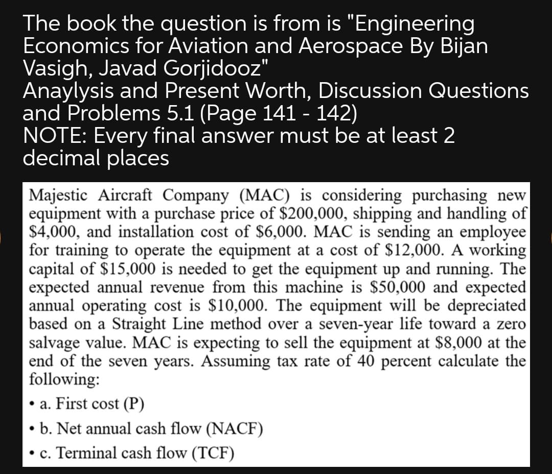The book the question is from is "Engineering
Economics for Aviation and Aerospace By Bijan
Vasigh, Javad Gorjidooz"
Anaylysis and Present Worth, Discussion Questions
and Problems 5.1 (Page 141 - 142)
NOTE: Every final answer must be at least 2
decimal places
Majestic Aircraft Company (MAC) is considering purchasing new
equipment with a purchase price of $200,000, shipping and handling of
$4,000, and installation cost of $6,000. MAC is sending an employee
for training to operate the equipment at a cost of $12,000. A working
capital of $15,000 is needed to get the equipment up and running. The
expected annual revenue from this machine is $50,000 and expected
annual operating cost is $10,000. The equipment will be depreciated
based on a Straight Line method over a seven-year life toward a zero
salvage value. MAC is expecting to sell the equipment at $8,000 at the
end of the seven years. Assuming tax rate of 40 percent calculate the
following:
• a. First cost (P)
• b. Net annual cash flow (NACF)
• c. Terminal cash flow (TCF)
