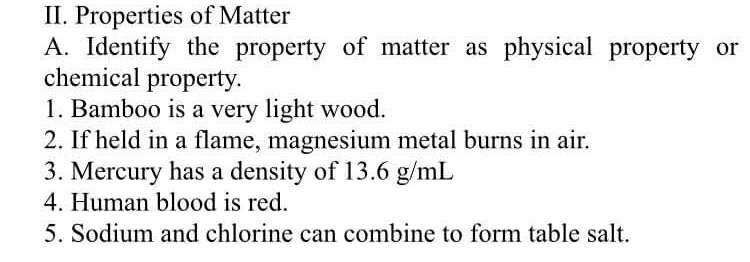 II. Properties of Matter
A. Identify the property of matter as physical property or
chemical property.
1. Bamboo is a very light wood.
2. If held in a flame, magnesium metal burns in air.
3. Mercury has a density of 13.6 g/mL
4. Human blood is red.
5. Sodium and chlorine can combine to form table salt.
