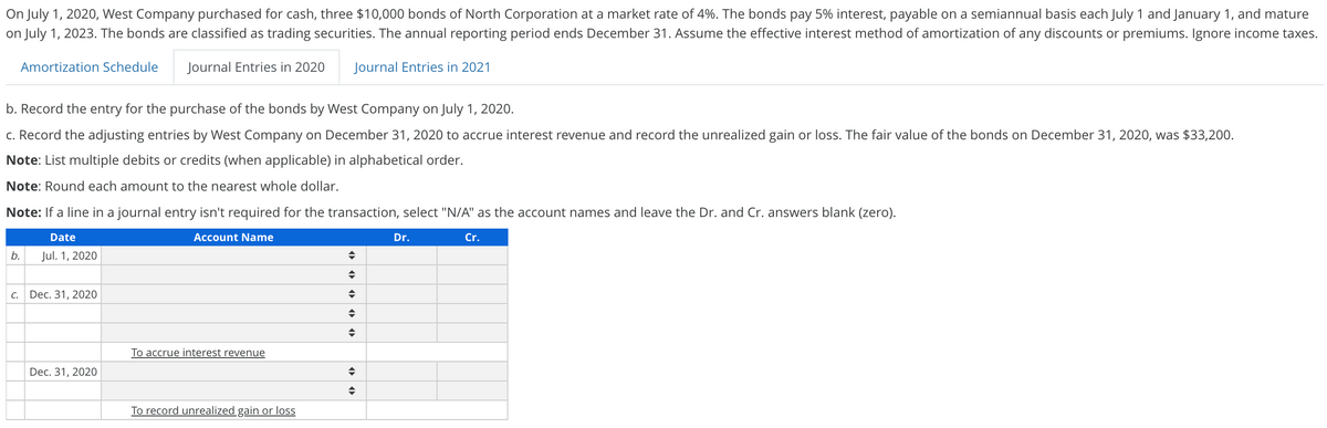 On July 1, 2020, West Company purchased for cash, three $10,000 bonds of North Corporation at a market rate of 4%. The bonds pay 5% interest, payable on a semiannual basis each July 1 and January 1, and mature
on July 1, 2023. The bonds are classified as trading securities. The annual reporting period ends December 31. Assume the effective interest method of amortization of any discounts or premiums. Ignore income taxes.
Amortization Schedule
Journal Entries in 2020
Journal Entries in 2021
b. Record the entry for the purchase of the bonds by West Company on July 1, 2020.
c. Record the adjusting entries by West Company on December 31, 2020 to accrue interest revenue and record the unrealized gain or loss. The fair value of the bonds on December 31, 2020, was $33,200.
Note: List multiple debits or credits (when applicable) in alphabetical order.
Note: Round each amount to the nearest whole dollar.
Note: If a line in a journal entry isn't required for the transaction, select "N/A" as the account names and leave the Dr. and Cr. answers blank (zero).
Date
Account Name
Dr.
Cr.
b.
Jul. 1, 2020
C.
Dec. 31, 2020
To accrue interest revenue
Dec. 31, 2020
To record unrealized gain or loss
