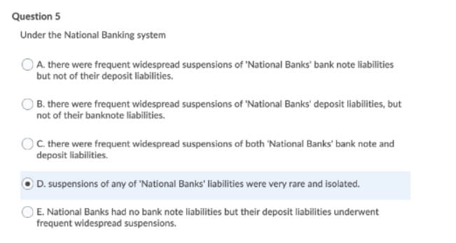 Question 5
Under the National Banking system
A. there were frequent widespread suspensions of 'National Banks' bank note liabilities
but not of their deposit liabilities.
B. there were frequent widespread suspensions of 'National Banks' deposit liabilities, but
not of their banknote liabilities.
C. there were frequent widespread suspensions of both 'National Banks' bank note and
deposit liabilities.
D. suspensions of any of 'National Banks' liabilities were very rare and isolated.
E. National Banks had no bank note liabilities but their deposit liabilities underwent
frequent widespread suspensions.
