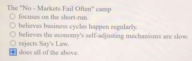 The "No - Markets Fail Often" camp
O focuses on the short-run.
O believes business cycles happen regularly.
O believes the economy's self-adjusting mechanisms are slow.
O rejects Say's Law.
O does all of the above.
