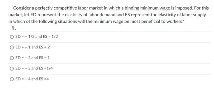 Consider a perfectly competitive labor market in which a binding minimum wage is imposed. For this
market, let ED represent the elasticity of labor demand and ES represent the elasticity of labor supply.
In which of the following situations will the minimum wage be most beneficial to workers?
1.
O ED = - 1/2 and ES = 1/2
ED = - 1 and ES = 2
O ED = - 2 and ES = 1
ED = - 3 and ES =1/4
ED = - 4 and ES =4
