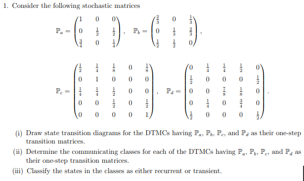 1. Consider the following stochastic matrices
1
0'
P. =
P. :
1
2
1
Pe =
Pa =
4
4
8
8
1
1
0 0 0 1
0 0 0
(i) Draw state transition diagrams for the DTMCS having Pa, Po, Pe, and Pa as their one-step
transition matrices.
(ii) Determine the communicating classes for each of the DTMCS having P., P,, P., and Pa as
their one-step transition matrices.
(iii) Classify the states in the classes as either recurrent or transient.

