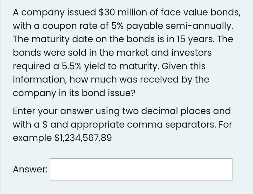 A company issued $30 million of face value bonds,
with a coupon rate of 5% payable semi-annually.
The maturity date on the bonds is in 15 years. The
bonds were sold in the market and investors
required a 5.5% yield to maturity. Given this
information, how much was received by the
company in its bond issue?
Enter your answer using two decimal places and
with a $ and appropriate comma separators. For
example $1,234,567.89
Answer: