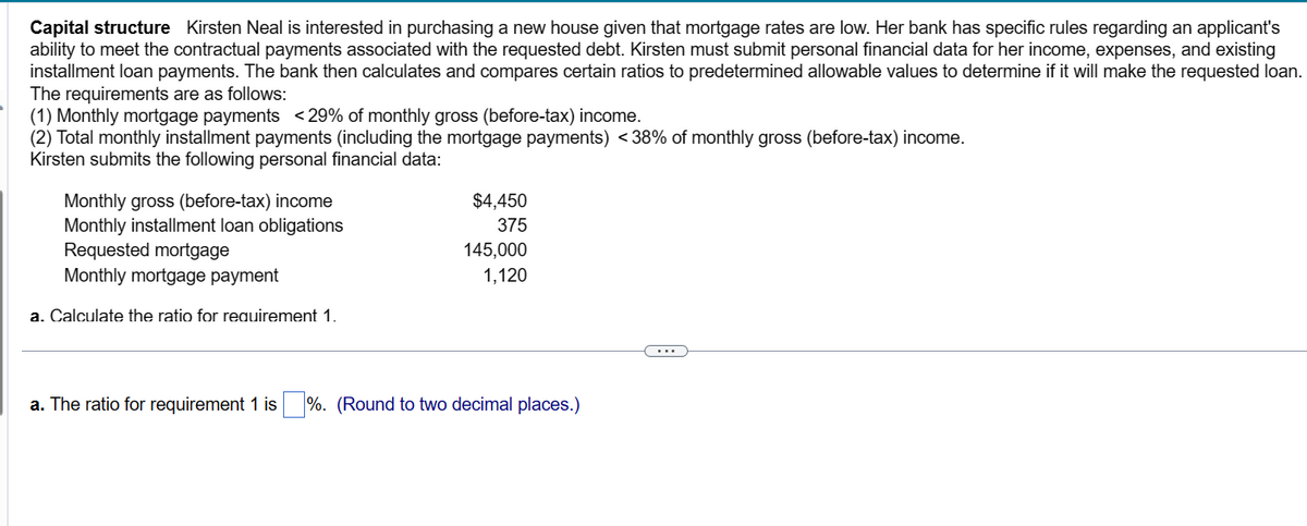 Capital structure Kirsten Neal is interested in purchasing a new house given that mortgage rates are low. Her bank has specific rules regarding an applicant's
ability to meet the contractual payments associated with the requested debt. Kirsten must submit personal financial data for her income, expenses, and existing
installment loan payments. The bank then calculates and compares certain ratios to predetermined allowable values to determine if it will make the requested loan.
The requirements are as follows:
(1) Monthly mortgage payments <29% of monthly gross (before-tax) income.
(2) Total monthly installment payments (including the mortgage payments) <38% of monthly gross (before-tax) income.
Kirsten submits the following personal financial data:
Monthly gross (before-tax) income
Monthly installment loan obligations
Requested mortgage
Monthly mortgage payment
a. Calculate the ratio for requirement 1.
$4,450
375
145,000
1,120
a. The ratio for requirement 1 is%. (Round to two decimal places.)