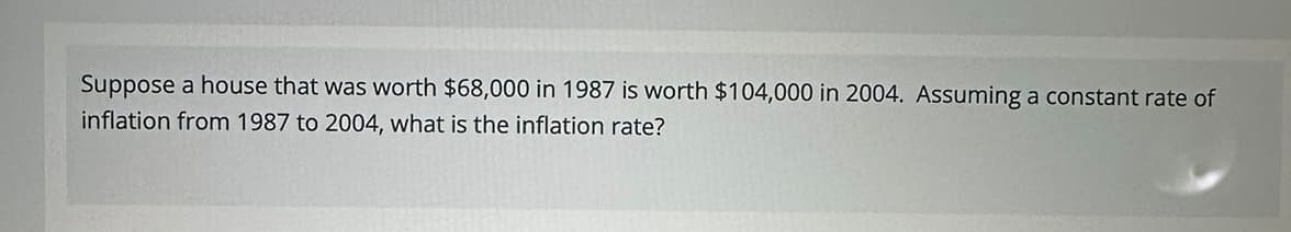 Suppose a house that was worth $68,000 in 1987 is worth $104,000 in 2004. Assuming a constant rate of
inflation from 1987 to 2004, what is the inflation rate?