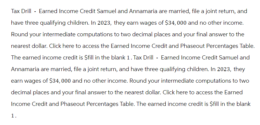 Tax Drill - Earned Income Credit Samuel and Annamaria are married, file a joint return, and
have three qualifying children. In 2023, they earn wages of $34, 000 and no other income.
Round your intermediate computations to two decimal places and your final answer to the
nearest dollar. Click here to access the Earned Income Credit and Phaseout Percentages Table.
The earned income credit is $fill in the blank 1. Tax Drill - Earned Income Credit Samuel and
Annamaria are married, file a joint return, and have three qualifying children. In 2023, they
earn wages of $34,000 and no other income. Round your intermediate computations to two
decimal places and your final answer to the nearest dollar. Click here to access the Earned
Income Credit and Phaseout Percentages Table. The earned income credit is $fill in the blank
1.