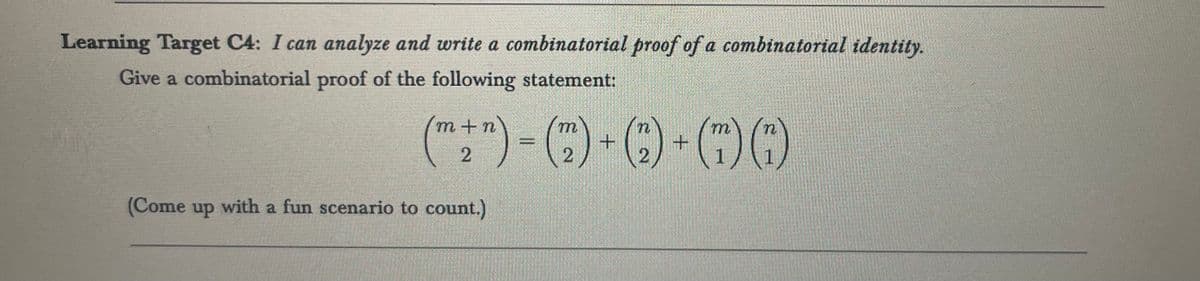 Learning Target C4: I can analyze and write a combinatorial proof of a combinatorial identity.
Give a combinatorial proof of the following statement:
(m n) (m
(+)-()+Q)-(0)6
2
2
2
(Come up with a fun scenario to count.)