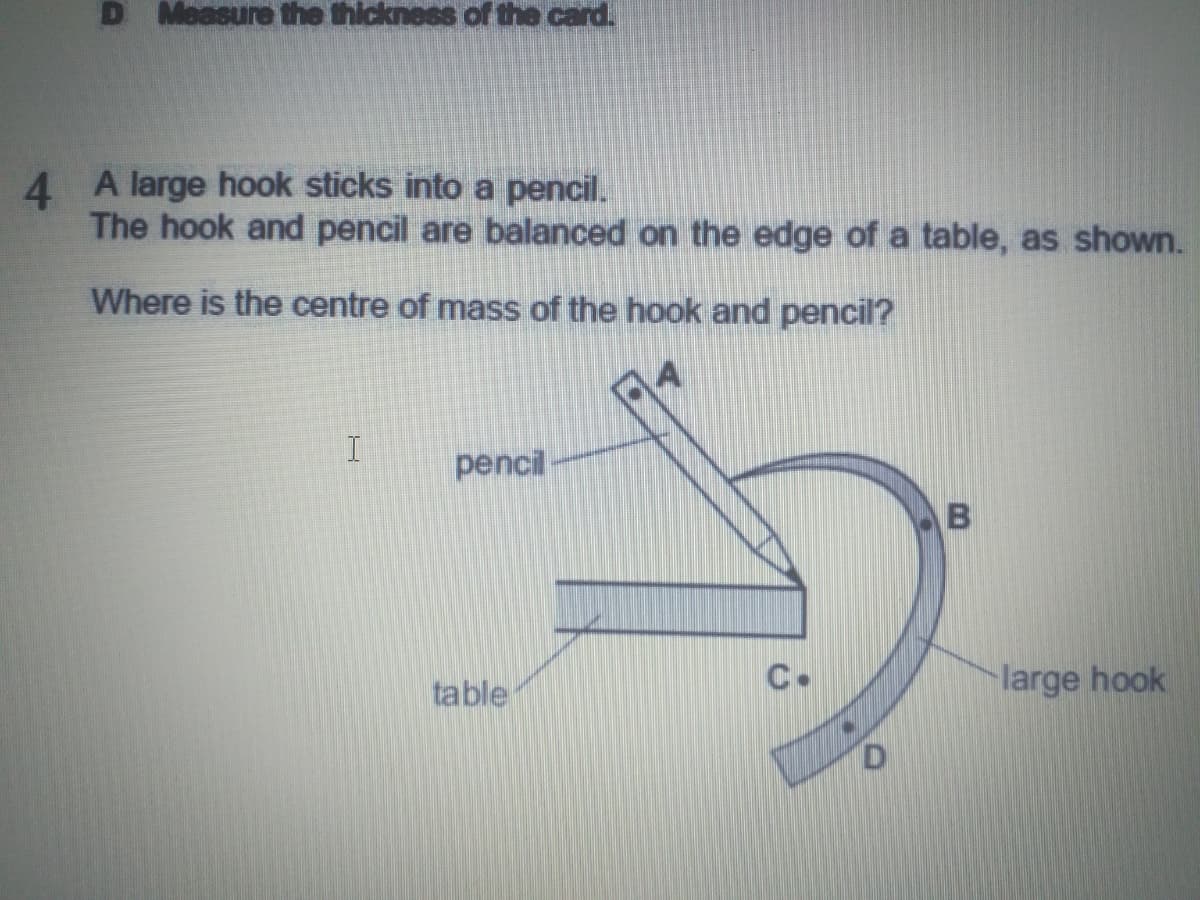 D Measure the thickness of the card.
4 A large hook sticks into a pencil.
The hook and pencil are balanced on the edge of a table, as shown.
Where is the centre of mass of the hook and pencil?
pencil
table
C.
large hook
D.

