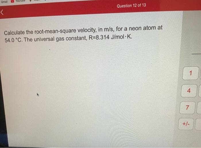 Gmal
Question 12 of 13
Calculate the root-mean-square velocity, in m/s, for a neon atom at
54.0 °C. The universal gas constant, R=8.314 J/mol K.
1
4
7
+/-
