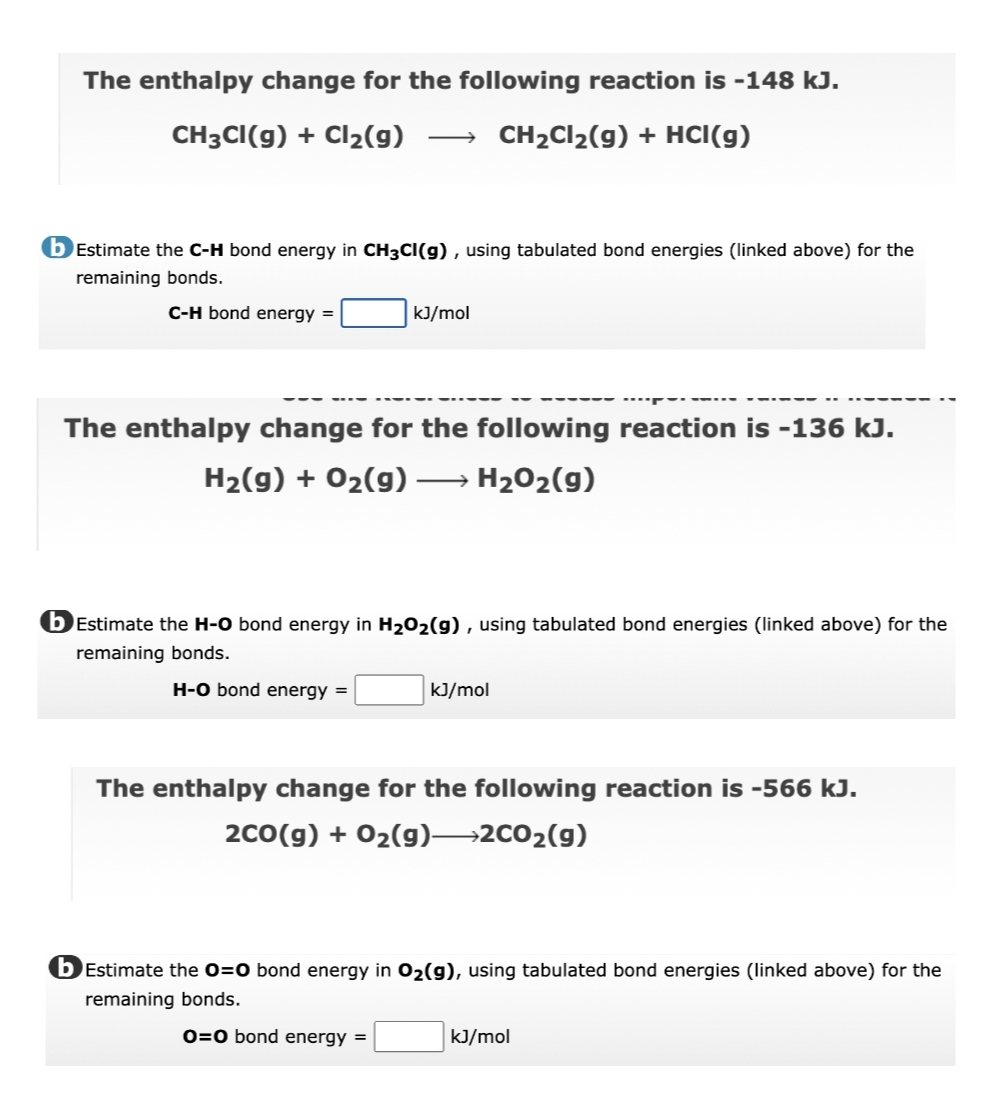 The enthalpy change for the following reaction is -148 kJ.
CH3CI(g) + Cl2(g)
CH2CI2(g) + HCI(g)
bEstimate the C-H bond energy in CH3CI(g) , using tabulated bond energies (linked above) for the
remaining bonds.
C-H bond energy =
kJ/mol
The enthalpy change for the following reaction is -136 kJ.
H2(g) + 02(g) –
H202(g)
b Estimate the H-O bond energy in H202(g) , using tabulated bond energies (linked above) for the
remaining bonds.
H-O bond energy =
kJ/mol
The enthalpy change for the following reaction is -566 kJ.
2co(g) + 02(g)→2CO2(g)
bĒstimate the 0=0 bond energy in 02(g), using tabulated bond energies (linked above) for the
remaining bonds.
0=0 bond energy =
kJ/mol
