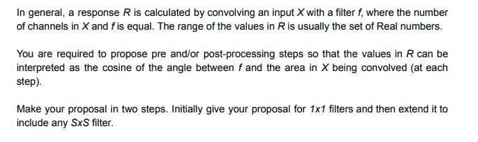 In general, a response R is calculated by convolving an input X with a filter f, where the number
of channels in X and f is equal. The range of the values in Ris usually the set of Real numbers.
You are required to propose pre and/or post-processing steps so that the values in R can be
interpreted as the cosine of the angle between f and the area in X being convolved (at each
step).
Make your proposal in two steps. Initially give your proposal for 1x1 filters and then extend it to
include any SxS filter.
