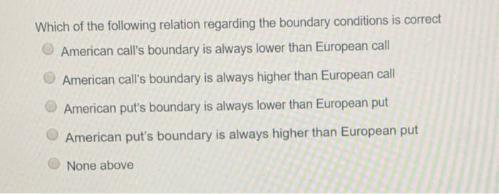 Which of the following relation regarding the boundary conditions is correct
American call's boundary is always lower than European call
American call's boundary is always higher than European call
American put's boundary is always lower than European put
American put's boundary is always higher than European put
None above