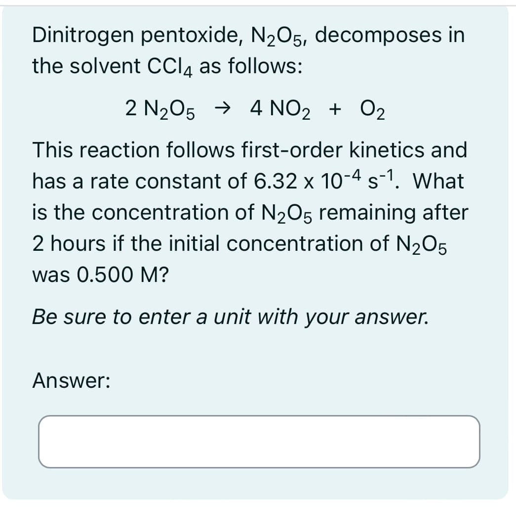 Dinitrogen pentoxide, N2O5, decomposes in
the solvent CC₁₁ as follows:
2 N2O5 → 4 NO2 + O2
This reaction follows first-order kinetics and
has a rate constant of 6.32 × 10-4 s-1. What
is the concentration of N2O5 remaining after
2 hours if the initial concentration of N2O5
was 0.500 M?
Be sure to enter a unit with your answer.
Answer: