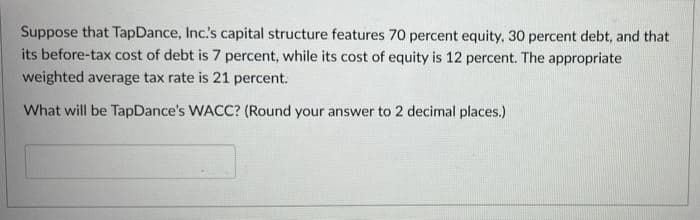 Suppose that Tap Dance, Inc.'s capital structure features 70 percent equity, 30 percent debt, and that
its before-tax cost of debt is 7 percent, while its cost of equity is 12 percent. The appropriate
weighted average tax rate is 21 percent.
What will be TapDance's WACC? (Round your answer to 2 decimal places.)