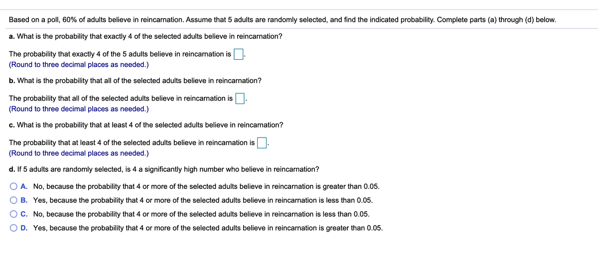 Based on a poll, 60% of adults believe in reincarnation. Assume that 5 adults are randomly selected, and find the indicated probability. Complete parts (a) through (d) below.
a. What is the probability that exactly 4 of the selected adults believe in reincarnation?
The probability that exactly 4 of the 5 adults believe in reincarnation is
(Round to three decimal places as needed.)
b. What is the probability that all of the selected adults believe in reincarnation?
The probability that all of the selected adults believe in reincarnation is
(Round to three decimal places as needed.)
c. What is the probability that at least 4 of the selected adults believe in reincarnation?
The probability that at least 4 of the selected adults believe in reincarnation is
(Round to three decimal places as needed.)
d. If 5 adults are randomly selected, is 4 a significantly high number who believe in reincarnation?
A. No, because the probability that 4 or more of the selected adults believe in reincarnation is greater than 0.05.
B. Yes, because the probability that 4 or more of the selected adults believe in reincarnation is less than 0.05.
C. No, because the probability that 4 or more of the selected adults believe in reincarnation is less than 0.05.
D. Yes, because the probability that 4 or more of the selected adults believe in reincarnation is greater than 0.05.
