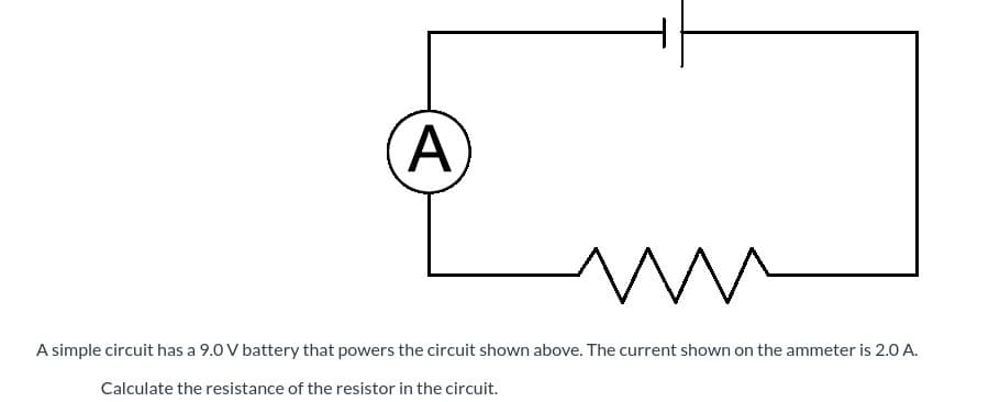 A simple circuit has a 9.0 V battery that powers the circuit shown above. The current shown on the ammeter is 2.0 A.
Calculate the resistance of the resistor in the circuit.
